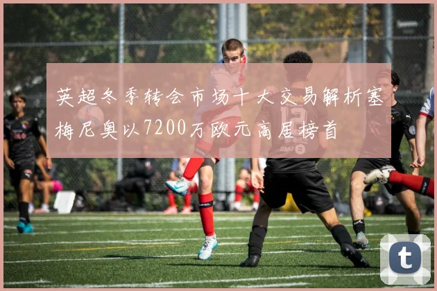 英超冬季转会市场十大交易解析塞梅尼奥以7200万欧元高居榜首