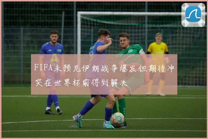 FIFA未预见伊朗战争爆发但期待冲突在世界杯前得到解决