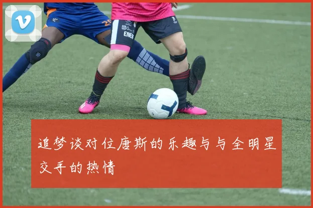 追梦谈对位唐斯的乐趣与与全明星交手的热情