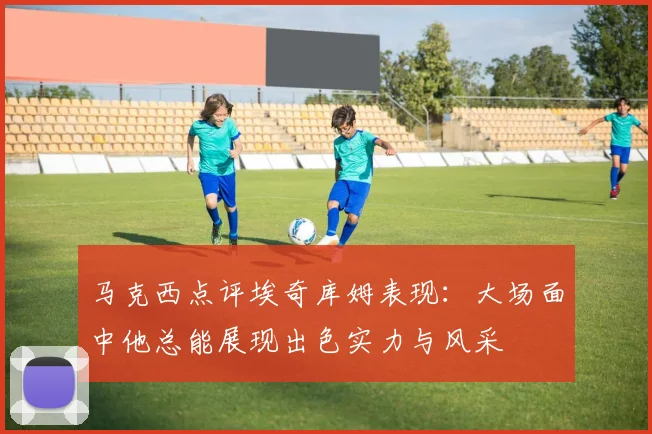 马克西点评埃奇库姆表现：大场面中他总能展现出色实力与风采