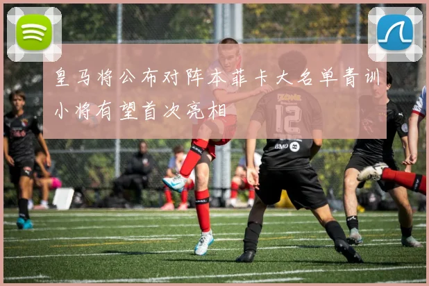 皇马将公布对阵本菲卡大名单青训小将有望首次亮相