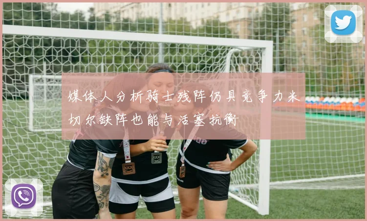 媒体人分析骑士残阵仍具竞争力米切尔缺阵也能与活塞抗衡