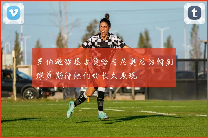 罗伯逊称恩古莫哈与尼奥尼为特别球员期待他们的长久表现