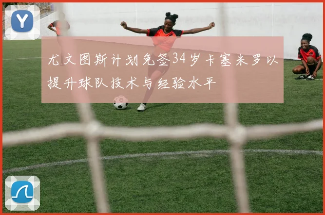 尤文图斯计划免签34岁卡塞米罗以提升球队技术与经验水平