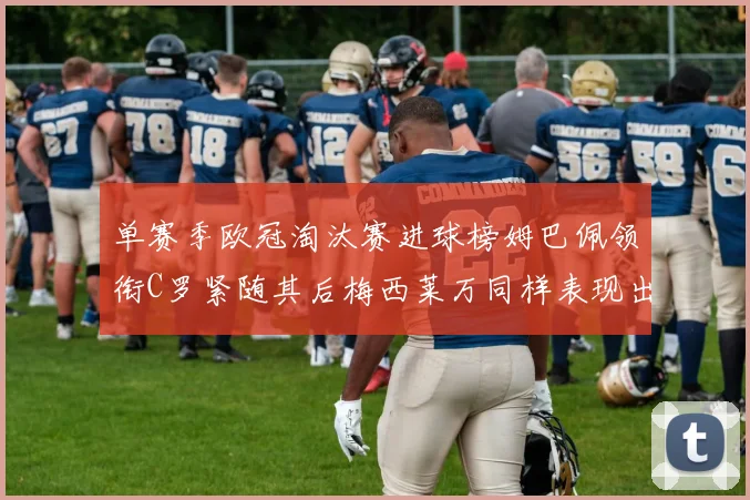 单赛季欧冠淘汰赛进球榜姆巴佩领衔C罗紧随其后梅西莱万同样表现出色