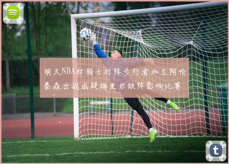 明天NBA杯骑士对阵步行者加兰阿伦泰森出战成疑梅里尔缺阵影响比赛走势