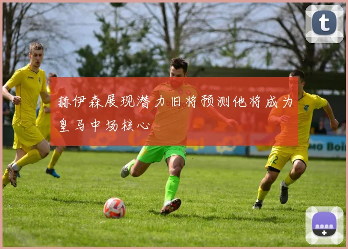 赫伊森展现潜力旧将预测他将成为皇马中场核心