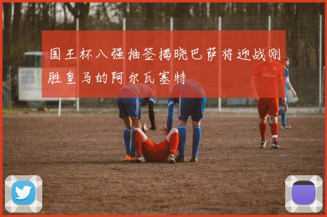 国王杯八强抽签揭晓巴萨将迎战刚胜皇马的阿尔瓦塞特