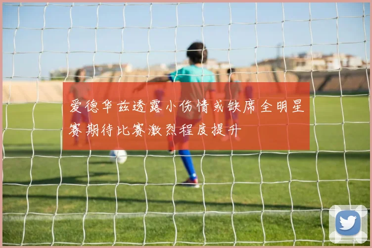 爱德华兹透露小伤情或缺席全明星赛期待比赛激烈程度提升