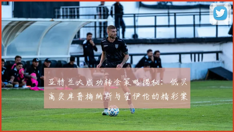 亚特兰大成功转会策略揭秘：低买高卖库普梅纳斯与霍伊伦的精彩案例