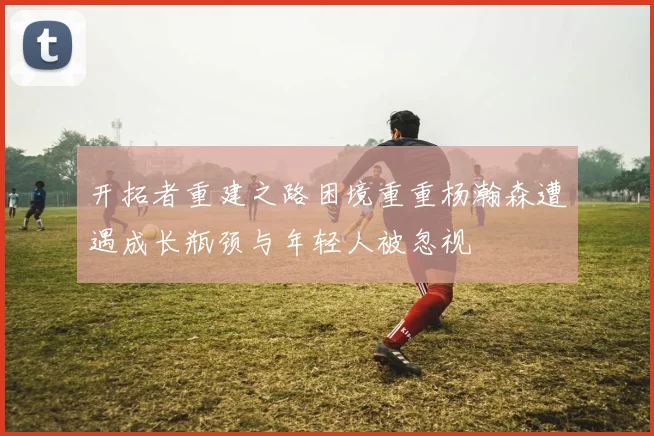开拓者重建之路困境重重杨瀚森遭遇成长瓶颈与年轻人被忽视