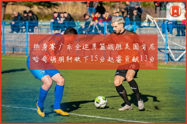 热身赛广东全运男篮战胜美国肯尼哈奇胡明轩砍下15分赵睿贡献13分