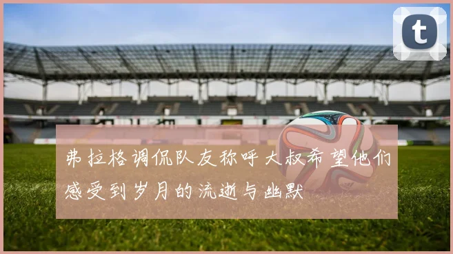 弗拉格调侃队友称呼大叔希望他们感受到岁月的流逝与幽默