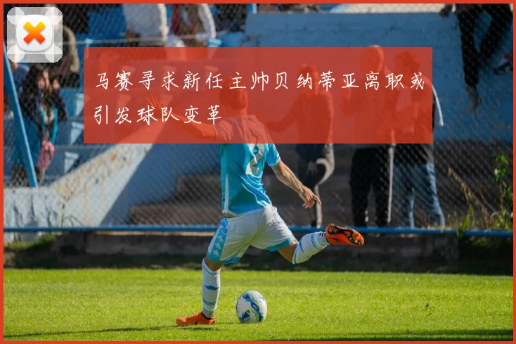 马赛寻求新任主帅贝纳蒂亚离职或引发球队变革