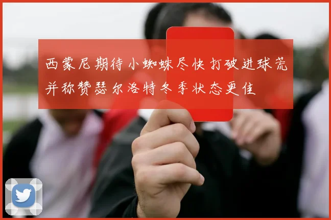 西蒙尼期待小蜘蛛尽快打破进球荒并称赞瑟尔洛特冬季状态更佳