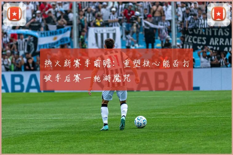 热火新赛季前瞻：重塑核心能否打破季后赛一轮游魔咒