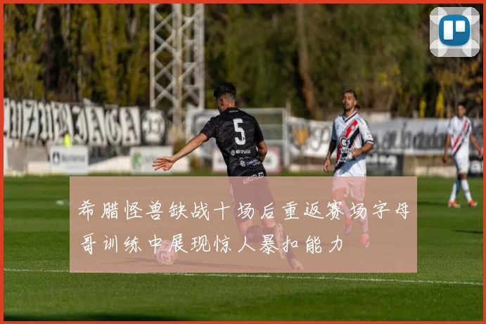 希腊怪兽缺战十场后重返赛场字母哥训练中展现惊人暴扣能力