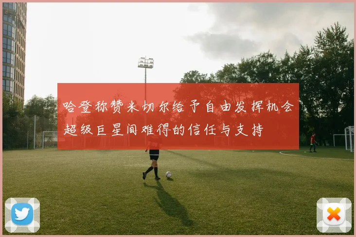 哈登称赞米切尔给予自由发挥机会超级巨星间难得的信任与支持
