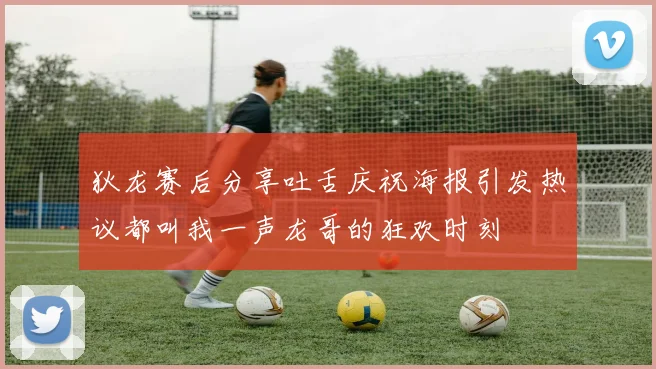 狄龙赛后分享吐舌庆祝海报引发热议都叫我一声龙哥的狂欢时刻