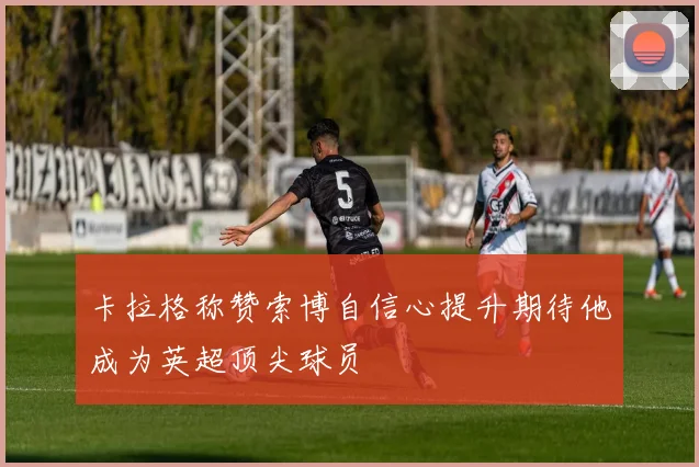 卡拉格称赞索博自信心提升期待他成为英超顶尖球员