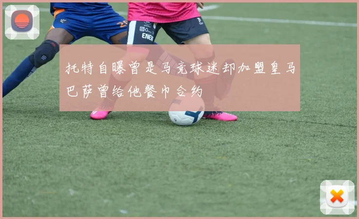 托特自曝曾是马竞球迷却加盟皇马巴萨曾给他餐巾合约