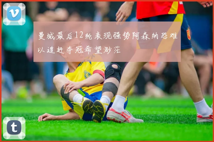 曼城最后12轮表现强势阿森纳恐难以追赶夺冠希望渺茫