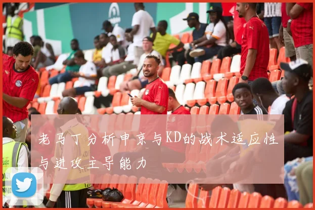 老马丁分析申京与KD的战术适应性与进攻主导能力