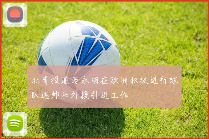 北青报道马永明在欧洲积极进行球队选帅和外援引进工作