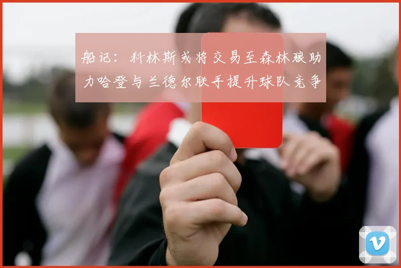 船记：科林斯或将交易至森林狼助力哈登与兰德尔联手提升球队竞争力
