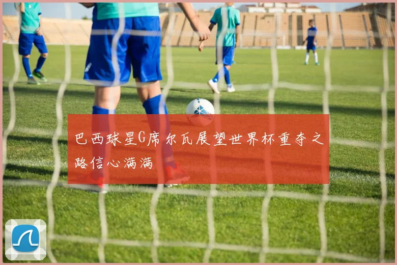 巴西球星G席尔瓦展望世界杯重夺之路信心满满
