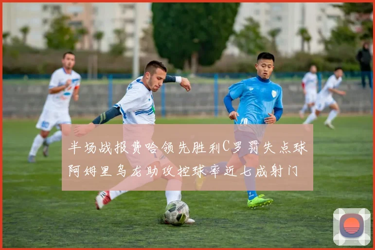半场战报费哈领先胜利C罗罚失点球阿姆里乌龙助攻控球率近七成射门未果
