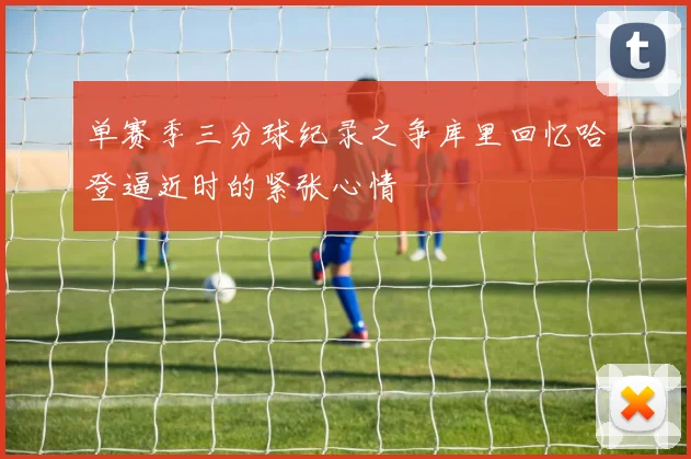 单赛季三分球纪录之争库里回忆哈登逼近时的紧张心情