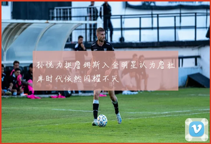 孙悦力挺詹姆斯入全明星认为詹杜库时代依然闪耀不灭