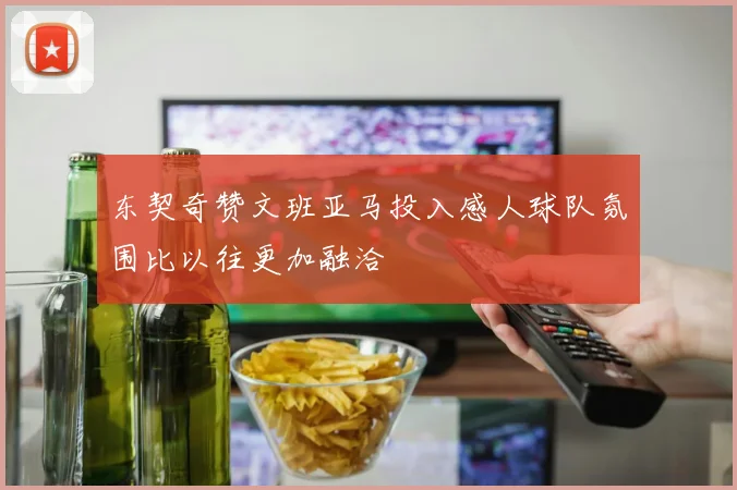 东契奇赞文班亚马投入感人球队氛围比以往更加融洽