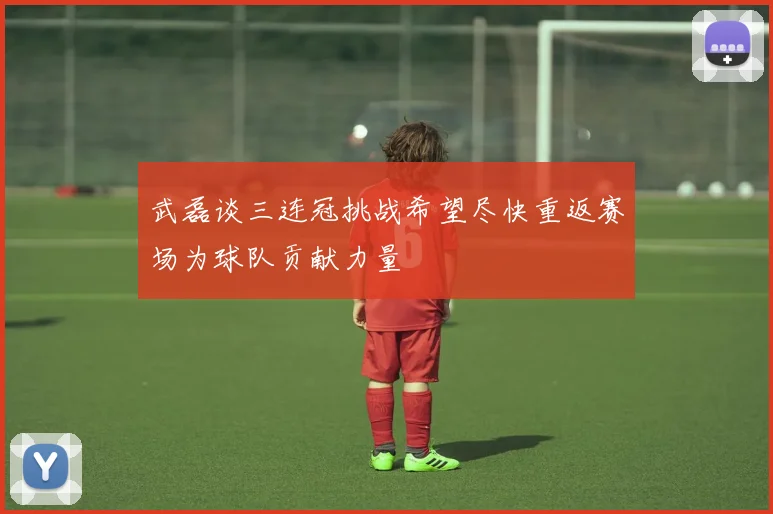 武磊谈三连冠挑战希望尽快重返赛场为球队贡献力量