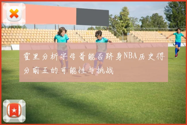 霍里分析字母哥能否跻身NBA历史得分前五的可能性与挑战